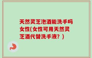 天然灵芝泡酒能洗手吗女性(女性可用天然灵芝酒代替洗手液？)