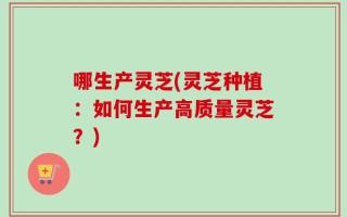 哪生产灵芝(灵芝种植：如何生产高质量灵芝？)
