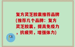 复方灵芝胶囊推荐品牌(推荐几个品牌：复方灵芝胶囊，提高免疫力，抗疲劳，增强体力)