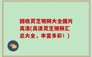 回收灵芝视频大全图片高清(高清灵芝视频汇总大全，丰富多彩！)