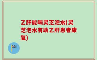 乙肝能喝灵芝泡水(灵芝泡水有助乙肝患者康复)