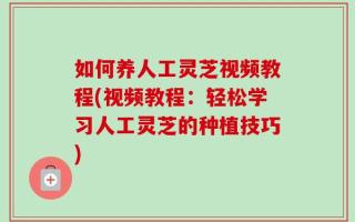 如何养人工灵芝视频教程(视频教程：轻松学习人工灵芝的种植技巧)