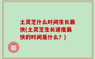 土灵芝什么时间生长最快(土灵芝生长速度最快的时间是什么？)