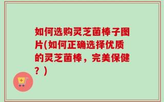 如何选购灵芝菌棒子图片(如何正确选择优质的灵芝菌棒，完美保健？)