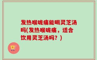 发热喉咙痛能喝灵芝汤吗(发热喉咙痛，适合饮用灵芝汤吗？)