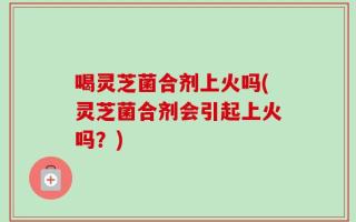 喝灵芝菌合剂上火吗(灵芝菌合剂会引起上火吗？)