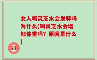 女人喝灵芝水会发胖吗为什么(喝灵芝水会增加体重吗？原因是什么)