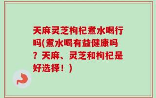天麻灵芝枸杞煮水喝行吗(煮水喝有益健康吗？天麻、灵芝和枸杞是好选择！)