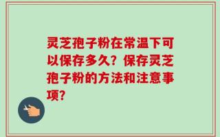 灵芝孢子粉在常温下可以保存多久？保存灵芝孢子粉的方法和注意事项？