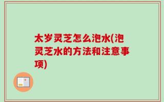 太岁灵芝怎么泡水(泡灵芝水的方法和注意事项)