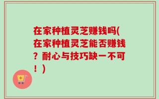 在家种植灵芝赚钱吗(在家种植灵芝能否赚钱？耐心与技巧缺一不可！)
