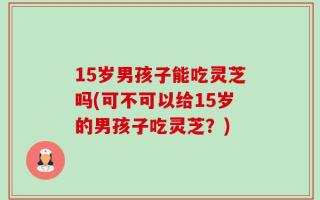 15岁男孩子能吃灵芝吗(可不可以给15岁的男孩子吃灵芝？)