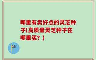 哪里有卖好点的灵芝种子(高质量灵芝种子在哪里买？)