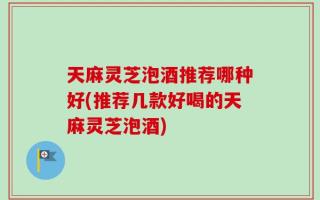 天麻灵芝泡酒推荐哪种好(推荐几款好喝的天麻灵芝泡酒)