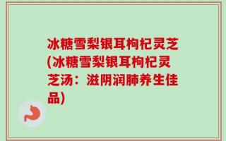 冰糖雪梨银耳枸杞灵芝(冰糖雪梨银耳枸杞灵芝汤：滋阴润肺养生佳品)