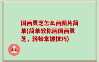国画灵芝怎么画图片简单(简单教你画国画灵芝，轻松掌握技巧)