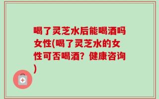 喝了灵芝水后能喝酒吗女性(喝了灵芝水的女性可否喝酒？健康咨询)