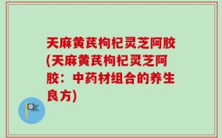 天麻黄芪枸杞灵芝阿胶(天麻黄芪枸杞灵芝阿胶：中药材组合的养生良方)