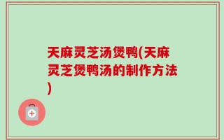 天麻灵芝汤煲鸭(天麻灵芝煲鸭汤的制作方法)