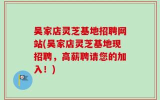 吴家店灵芝基地招聘网站(吴家店灵芝基地现招聘，高薪聘请您的加入！)
