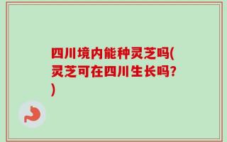 四川境内能种灵芝吗(灵芝可在四川生长吗？)