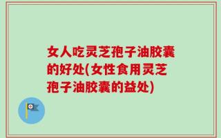女人吃灵芝孢子油胶囊的好处(女性食用灵芝孢子油胶囊的益处)