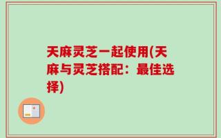 天麻灵芝一起使用(天麻与灵芝搭配：最佳选择)