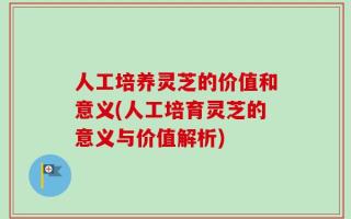 人工培养灵芝的价值和意义(人工培育灵芝的意义与价值解析)