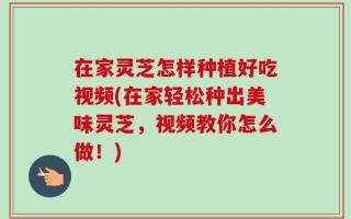 在家灵芝怎样种植好吃视频(在家轻松种出美味灵芝，视频教你怎么做！)