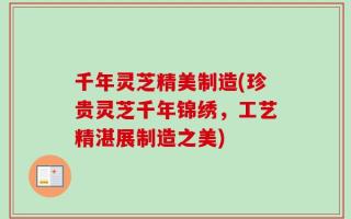 千年灵芝精美制造(珍贵灵芝千年锦绣，工艺精湛展制造之美)