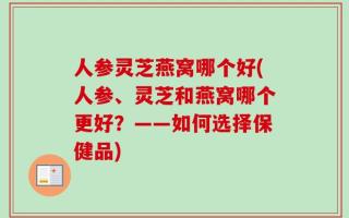人参灵芝燕窝哪个好(人参、灵芝和燕窝哪个更好？——如何选择保健品)