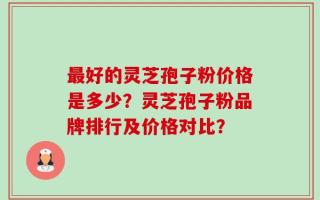 最好的灵芝孢子粉价格是多少？灵芝孢子粉品牌排行及价格对比？