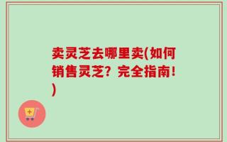 卖灵芝去哪里卖(如何销售灵芝？完全指南！)