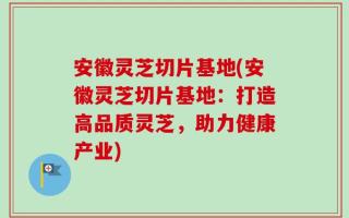 安徽灵芝切片基地(安徽灵芝切片基地：打造高品质灵芝，助力健康产业)