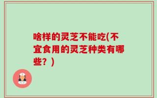 啥样的灵芝不能吃(不宜食用的灵芝种类有哪些？)