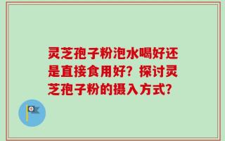 灵芝孢子粉泡水喝好还是直接食用好？探讨灵芝孢子粉的摄入方式？