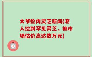 大爷捡肉灵芝新闻(老人捡到罕见灵芝，被市场估价高达数万元)