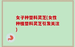 女子种塑料灵芝(女性种植塑料灵芝引发关注)