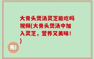 大骨头煲汤灵芝能吃吗视频(大骨头煲汤中加入灵芝，营养又美味！)