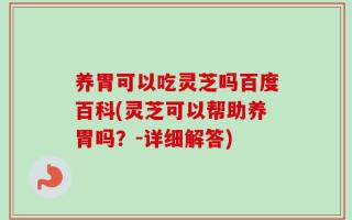 养胃可以吃灵芝吗百度百科(灵芝可以帮助养胃吗？-详细解答)