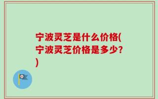 宁波灵芝是什么价格(宁波灵芝价格是多少？)