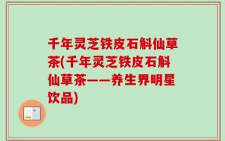 千年灵芝铁皮石斛仙草茶(千年灵芝铁皮石斛仙草茶——养生界明星饮品)