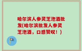 哈尔滨人参灵芝泡酒批发(哈尔滨批发人参灵芝泡酒，口感赞叹！)