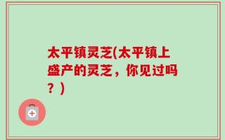 太平镇灵芝(太平镇上盛产的灵芝，你见过吗？)