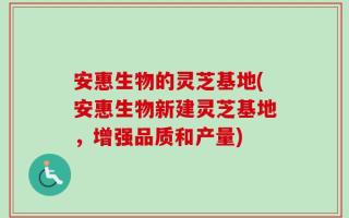 安惠生物的灵芝基地(安惠生物新建灵芝基地，增强品质和产量)