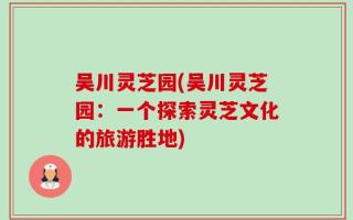 吴川灵芝园(吴川灵芝园：一个探索灵芝文化的旅游胜地)