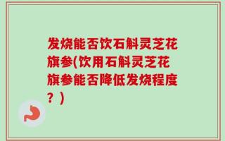 发烧能否饮石斛灵芝花旗参(饮用石斛灵芝花旗参能否降低发烧程度？)