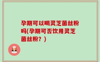 孕期可以喝灵芝菌丝粉吗(孕期可否饮用灵芝菌丝粉？)