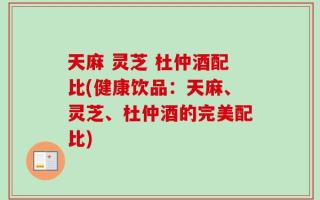 天麻 灵芝 杜仲酒配比(健康饮品：天麻、灵芝、杜仲酒的完美配比)