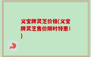 义宝牌灵芝价格(义宝牌灵芝售价限时特惠！)